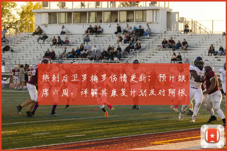 热刺后卫罗梅罗伤情更新:预计缺席六周,详解其康复计划及对阿根廷2026世界杯备战的影响