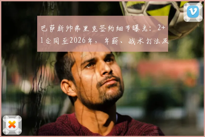 巴萨新帅弗里克签约细节曝光：2+1合同至2026年，年薪、战术打法及首秀时间全解析
