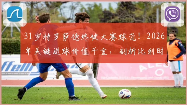 31岁特罗萨德终破大赛球荒!2026年关键进球价值千金,剖析比利时尖刀为何“好饭不怕晚”