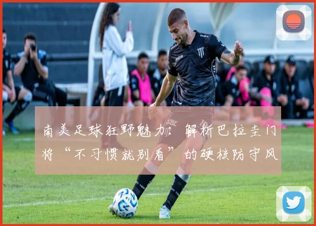 南美足球狂野魅力：解析巴拉圭门将“不习惯就别看”的硬核防守风格，2026世界杯见真章