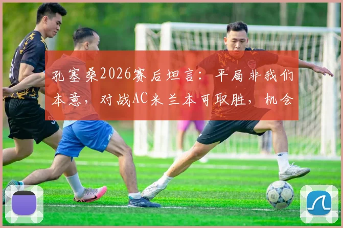 孔塞桑2026赛后坦言：平局非我们本意，对战AC米兰本可取胜，机会转化是关键