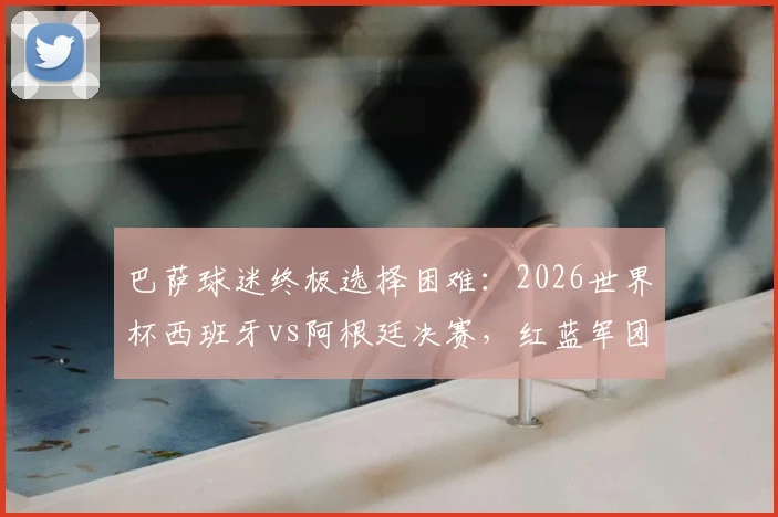 巴萨球迷终极选择困难：2026世界杯西班牙vs阿根廷决赛，红蓝军团该如何站队？
