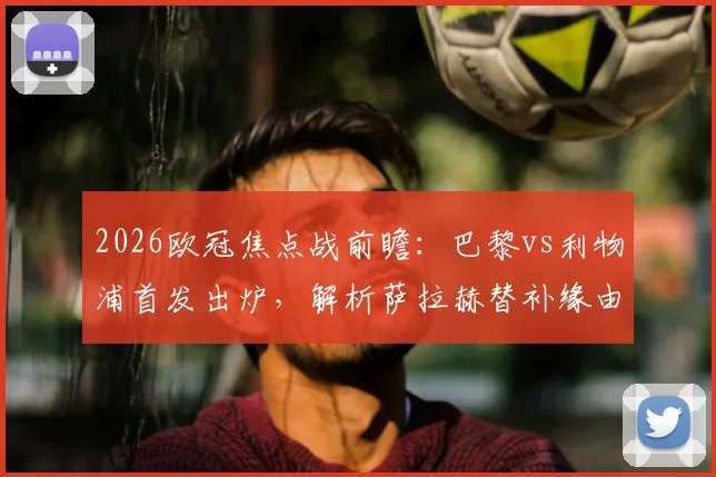 2026欧冠焦点战前瞻:巴黎vs利物浦首发出炉,解析萨拉赫替补缘由与登贝莱埃基蒂克对决看点