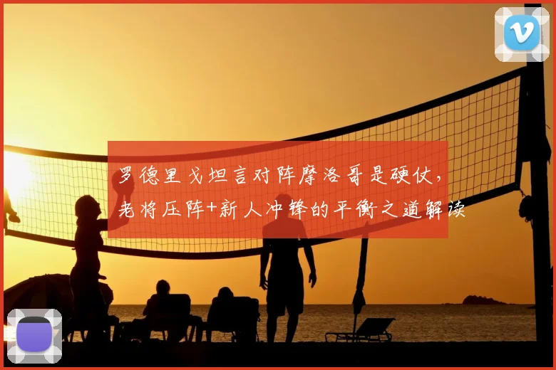 罗德里戈坦言对阵摩洛哥是硬仗，老将压阵+新人冲锋的平衡之道解读