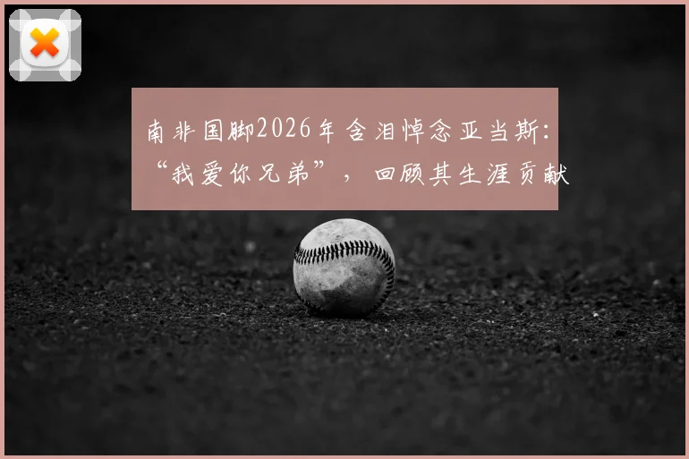 南非国脚2026年含泪悼念亚当斯：“我爱你兄弟”，回顾其生涯贡献与足坛情谊