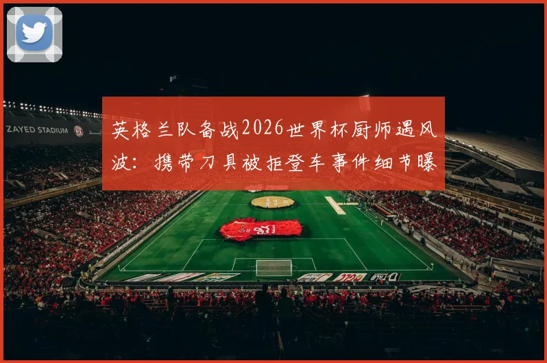 英格兰队备战2026世界杯厨师遇风波：携带刀具被拒登车事件细节曝光与官方应对方案