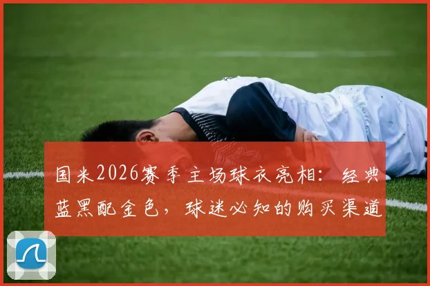 国米2026赛季主场球衣亮相：经典蓝黑配金色，球迷必知的购买渠道与设计解读