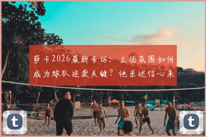 萨卡2026最新专访：主场氛围如何成为球队逆袭关键？他亲述信心来源与鼓舞团队之道